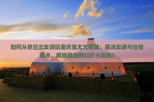 如何从枣庄出发游玩重庆蚩尤九黎城：解决交通与住宿痛点，解锁最新网红打卡攻略？