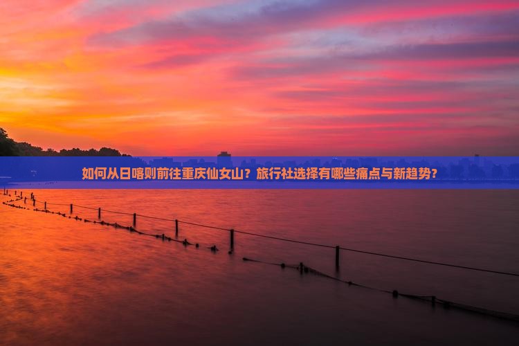 如何从日喀则前往重庆仙女山？旅行社选择有哪些痛点与新趋势？