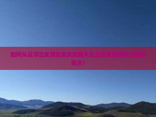 如何从云浮出发游览重庆武隆天生三桥景区及附近旅游景点？