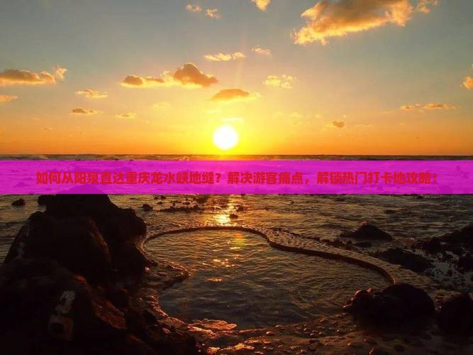 如何从阳泉直达重庆龙水峡地缝？解决游客痛点，解锁热门打卡地攻略！