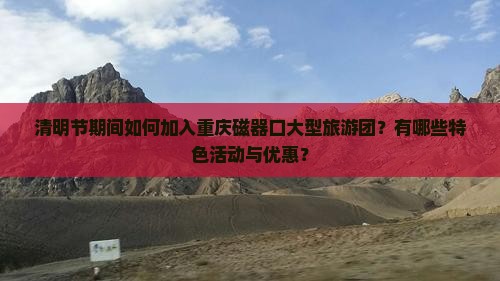 清明节期间如何加入重庆磁器口大型旅游团？有哪些特色活动与优惠？