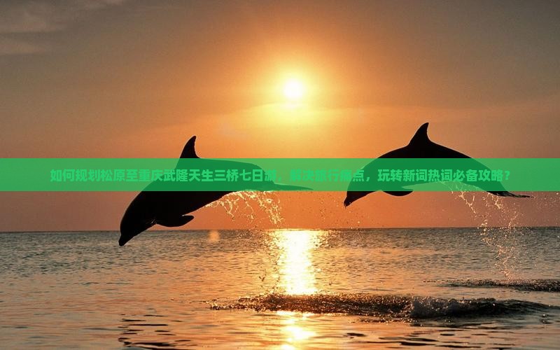 如何规划松原至重庆武隆天生三桥七日游，解决旅行痛点，玩转新词热词必备攻略？