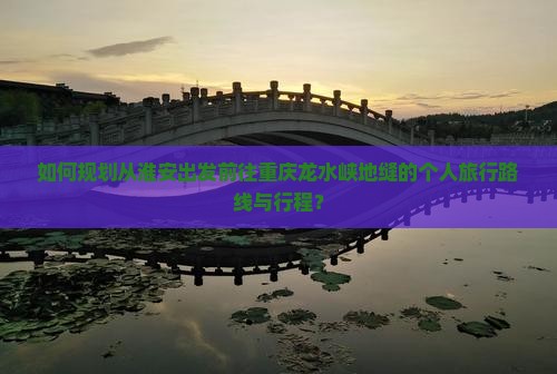 如何规划从淮安出发前往重庆龙水峡地缝的个人旅行路线与行程？