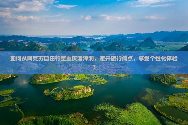 如何从阿克苏自由行至重庆渣滓洞，避开旅行痛点，享受个性化体验？