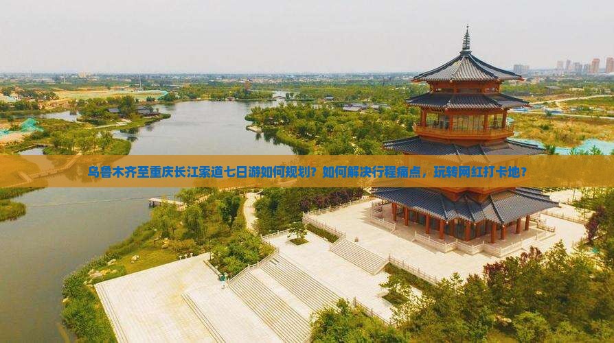 乌鲁木齐至重庆长江索道七日游如何规划？如何解决行程痛点，玩转网红打卡地？