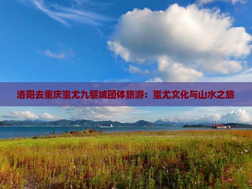洛阳去重庆蚩尤九黎城团体旅游：蚩尤文化与山水之旅