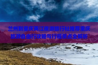 兰州到重庆两江夜游旅行社推荐重庆旅游自由行攻略与行程景点全解析