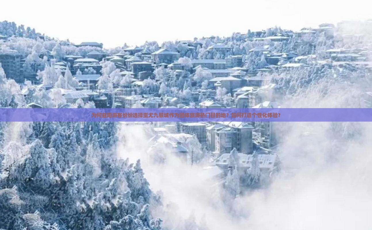 为何益阳游客纷纷选择蚩尤九黎城作为团体旅游热门目的地？如何打造个性化体验？