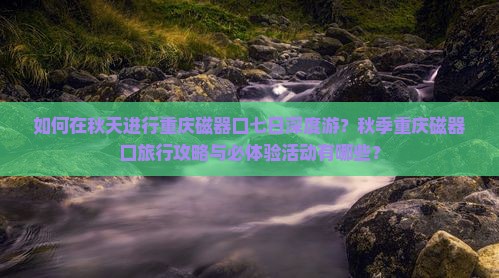 如何在秋天进行重庆磁器口七日深度游？秋季重庆磁器口旅行攻略与必体验活动有哪些？
