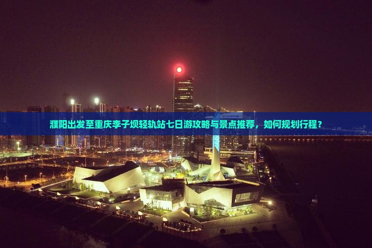 濮阳出发至重庆李子坝轻轨站七日游攻略与景点推荐，如何规划行程？