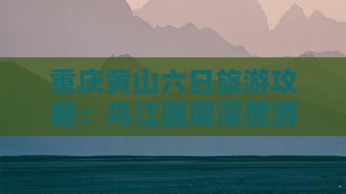 重庆黄山六日旅游攻略：乌江画廊深度游体验