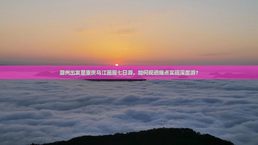 滁州出发至重庆乌江画廊七日游，如何规避痛点实现深度游？
