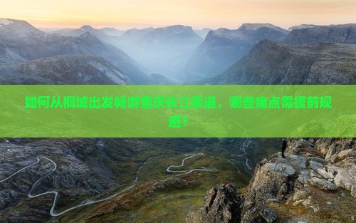 如何从桐城出发畅游重庆长江索道，哪些痛点需提前规避？