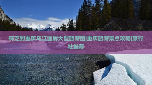 林芝到重庆乌江画廊大型旅游团|重庆旅游景点攻略|旅行社推荐
