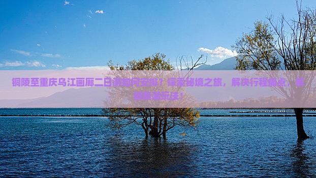 铜陵至重庆乌江画廊二日游如何安排？探索秘境之旅，解决行程痛点，解锁新潮玩法！