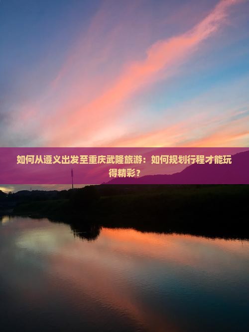 如何从遵义出发至重庆武隆旅游：如何规划行程才能玩得精彩？
