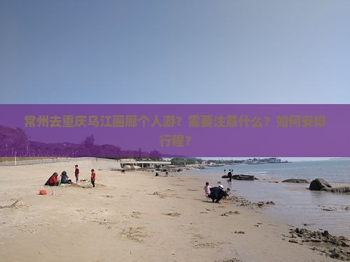 常州去重庆乌江画廊个人游？需要注意什么？如何安排行程？