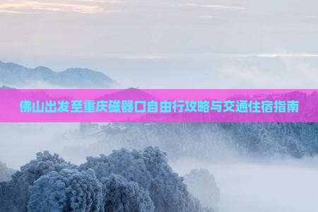 佛山出发至重庆磁器口自由行攻略与交通住宿指南