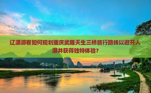 辽源游客如何规划重庆武隆天生三桥旅行路线以避开人潮并获得独特体验？