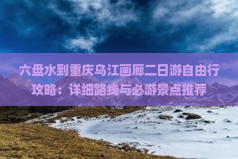 六盘水到重庆乌江画廊二日游自由行攻略：详细路线与必游景点推荐