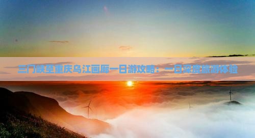 三门峡至重庆乌江画廊一日游攻略：一日深度旅游体验