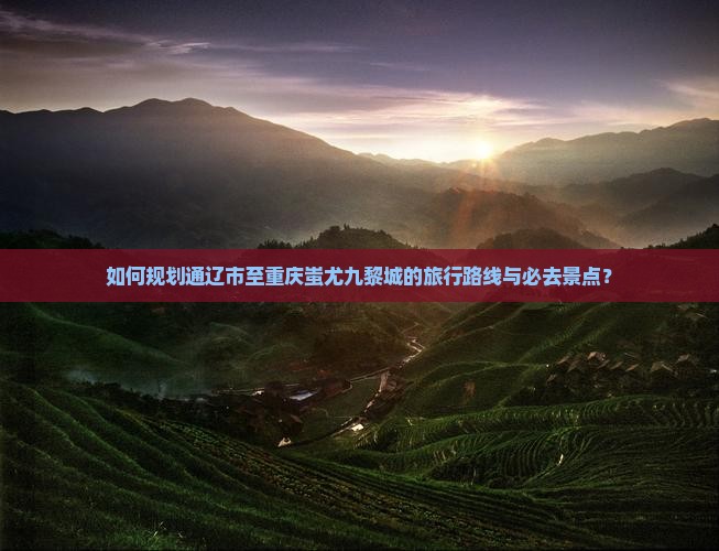 如何规划通辽市至重庆蚩尤九黎城的旅行路线与必去景点？