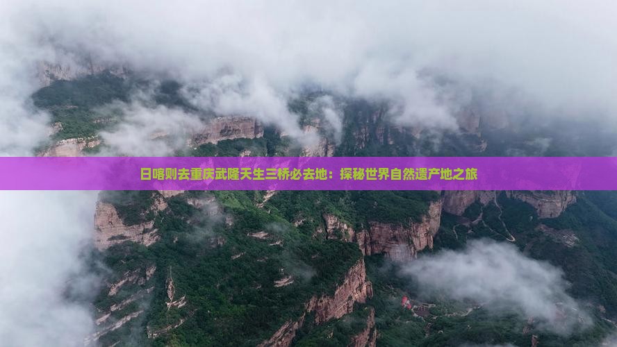 日喀则去重庆武隆天生三桥必去地：探秘世界自然遗产地之旅