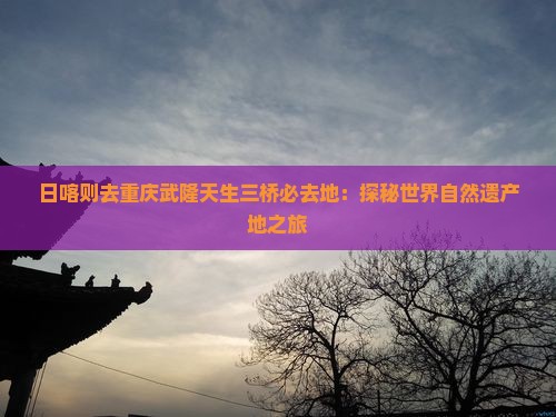 日喀则去重庆武隆天生三桥必去地：探秘世界自然遗产地之旅