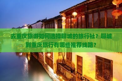 去重庆旅游如何选择聊城的旅行社？聊城到重庆旅行有哪些推荐线路？