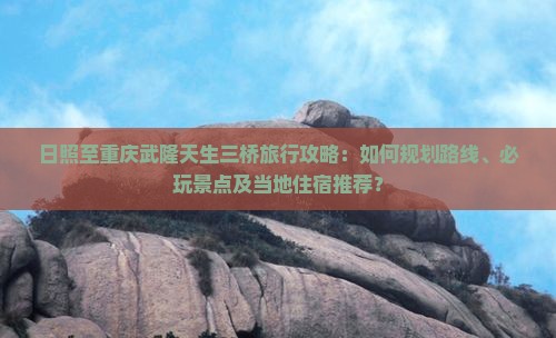 日照至重庆武隆天生三桥旅行攻略：如何规划路线、必玩景点及当地住宿推荐？