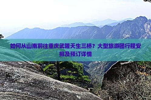 如何从山南前往重庆武隆天生三桥？大型旅游团行程安排及预订详情