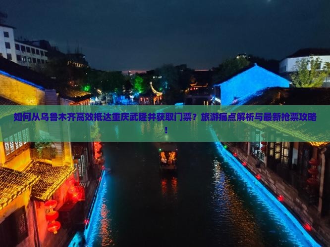 如何从乌鲁木齐高效抵达重庆武隆并获取门票？旅游痛点解析与最新抢票攻略！
