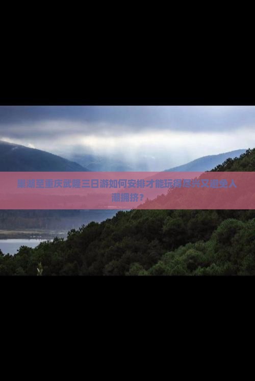 巢湖至重庆武隆三日游如何安排才能玩得尽兴又避免人潮拥挤？