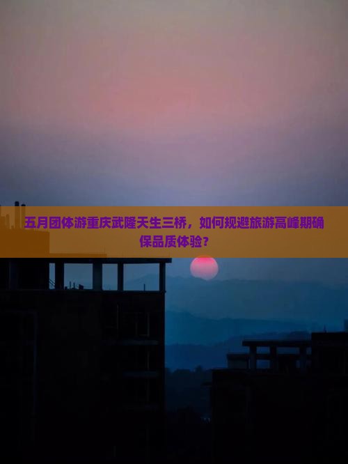 五月团体游重庆武隆天生三桥，如何规避旅游高峰期确保品质体验？
