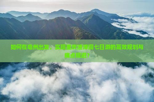 如何在亳州出发，实现重庆渣滓洞七日游的高效规划与痛点规避？