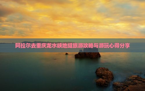 阿拉尔去重庆龙水峡地缝旅游攻略与游玩心得分享