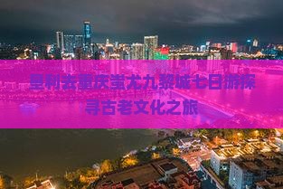 垦利去重庆蚩尤九黎城七日游探寻古老文化之旅