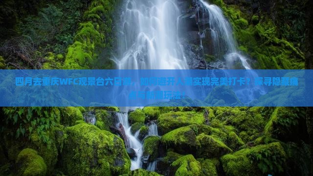 四月去重庆WFC观景台六日游，如何避开人潮实现完美打卡？探寻隐藏痛点与新潮玩法！