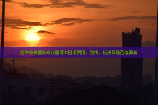 端午节去重庆乌江画廊七日游费用、路线、玩法及是否值得游