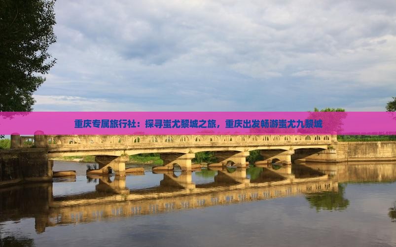 重庆专属旅行社：探寻蚩尤黎城之旅，重庆出发畅游蚩尤九黎城