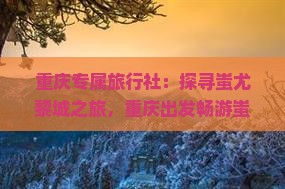 重庆专属旅行社：探寻蚩尤黎城之旅，重庆出发畅游蚩尤九黎城