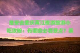 淮安去重庆两江夜游旅游小吃攻略：有哪些必看景点？美食有哪些推荐？夜游两江具体怎么安排？