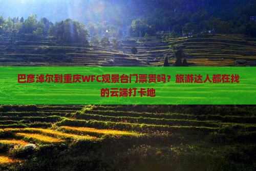 巴彦淖尔到重庆WFC观景台门票贵吗？旅游达人都在找的云端打卡地