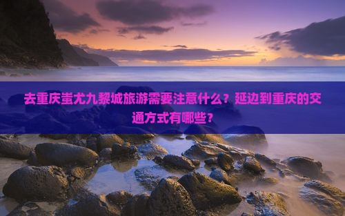 去重庆蚩尤九黎城旅游需要注意什么？延边到重庆的交通方式有哪些？