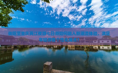 衡阳至重庆两江夜游七日游如何融入新潮流体验，满足年轻游客个性化痛点？