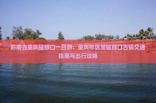 黔南去重庆磁器口一日游：重庆市区至磁器口古镇交通指南与出行攻略