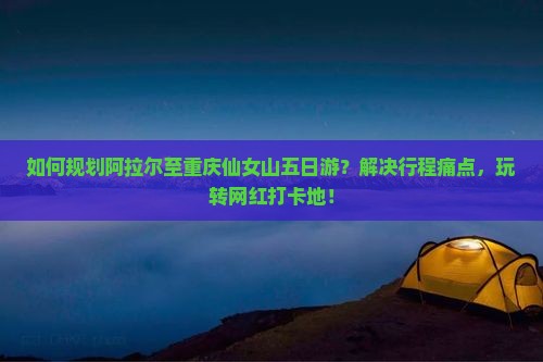 如何规划阿拉尔至重庆仙女山五日游？解决行程痛点，玩转网红打卡地！