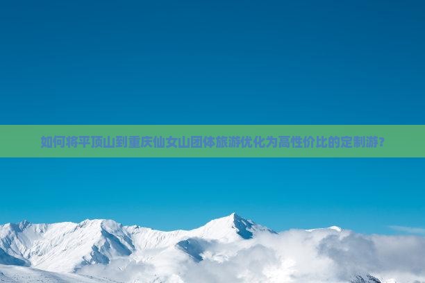如何将平顶山到重庆仙女山团体旅游优化为高性价比的定制游？