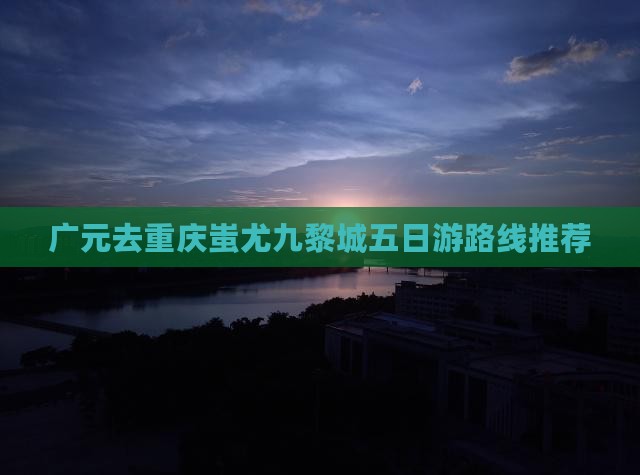 广元去重庆蚩尤九黎城五日游路线推荐