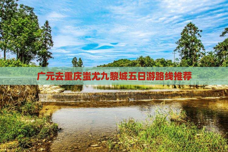 广元去重庆蚩尤九黎城五日游路线推荐